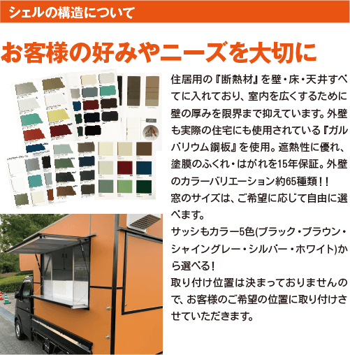 お客様の好みやニーズを大切に。住居用の『断熱材』を壁・床・天井すべてに入れており、室内を広くするために壁の厚みを限界まで抑えています。外壁も実際の住宅にも使用されている『ガルバリウム鋼板』を使用。遮熱性に優れ、塗膜のふくれ・はがれを15年保証。外壁のカラーバリエーション約65種類！！ 窓のサイズは、ご希望に応じて自由に選べます。 サッシもカラー5色(ブラック・ブラウン・シャイングレー・シルバー・ホワイト)から選べる！ 取り付け位置は決まっておりませんので、お客様のご希望の位置に取り付けさせていただきます。