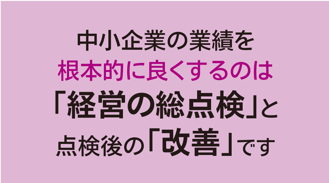 中小企業の業績を 根本的に良くするのは 「経営の総点検」と 点検後の「改善」です